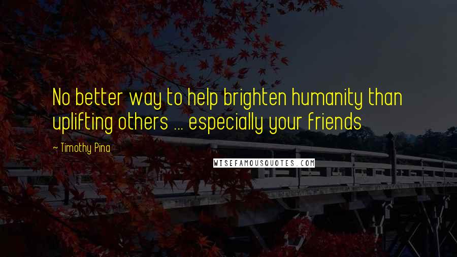 Timothy Pina Quotes: No better way to help brighten humanity than uplifting others ... especially your friends