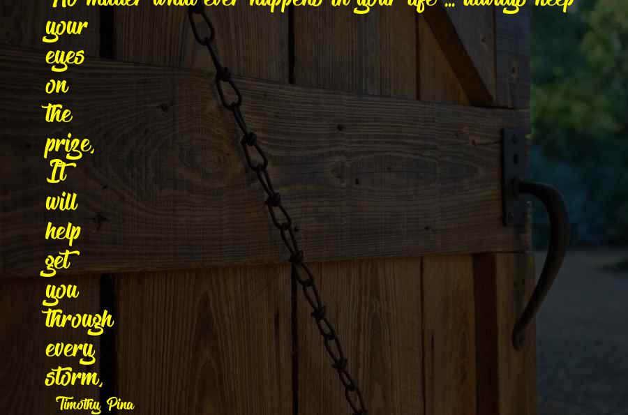 Timothy Pina Quotes: No matter what ever happens in your life ... always keep your eyes on the prize, It will help get you through every storm,