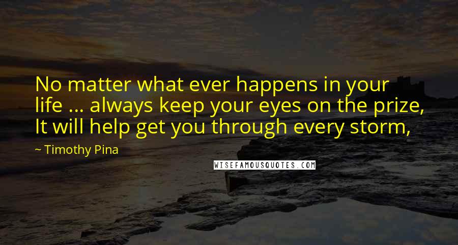 Timothy Pina Quotes: No matter what ever happens in your life ... always keep your eyes on the prize, It will help get you through every storm,