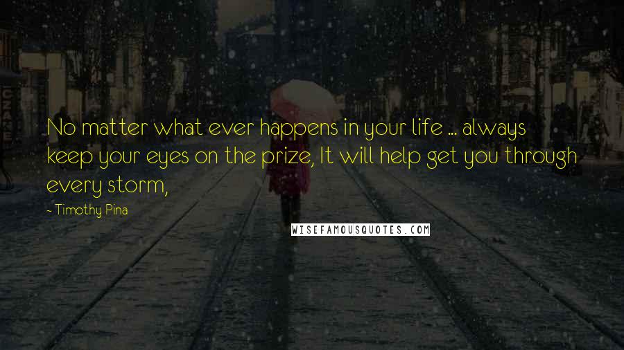 Timothy Pina Quotes: No matter what ever happens in your life ... always keep your eyes on the prize, It will help get you through every storm,