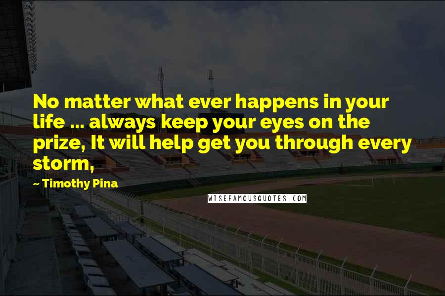 Timothy Pina Quotes: No matter what ever happens in your life ... always keep your eyes on the prize, It will help get you through every storm,