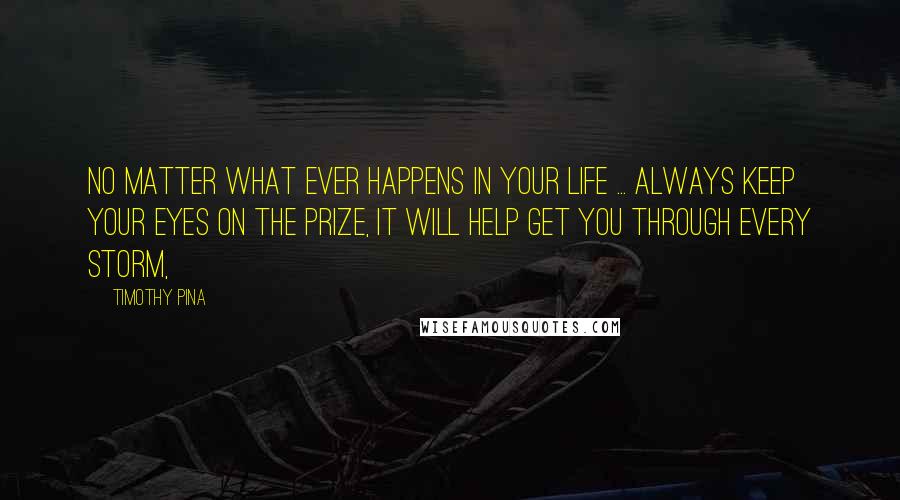 Timothy Pina Quotes: No matter what ever happens in your life ... always keep your eyes on the prize, It will help get you through every storm,