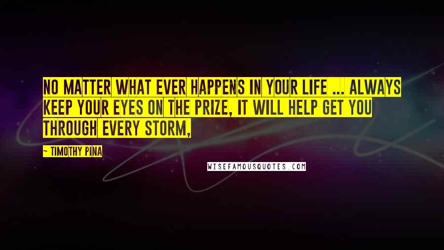 Timothy Pina Quotes: No matter what ever happens in your life ... always keep your eyes on the prize, It will help get you through every storm,