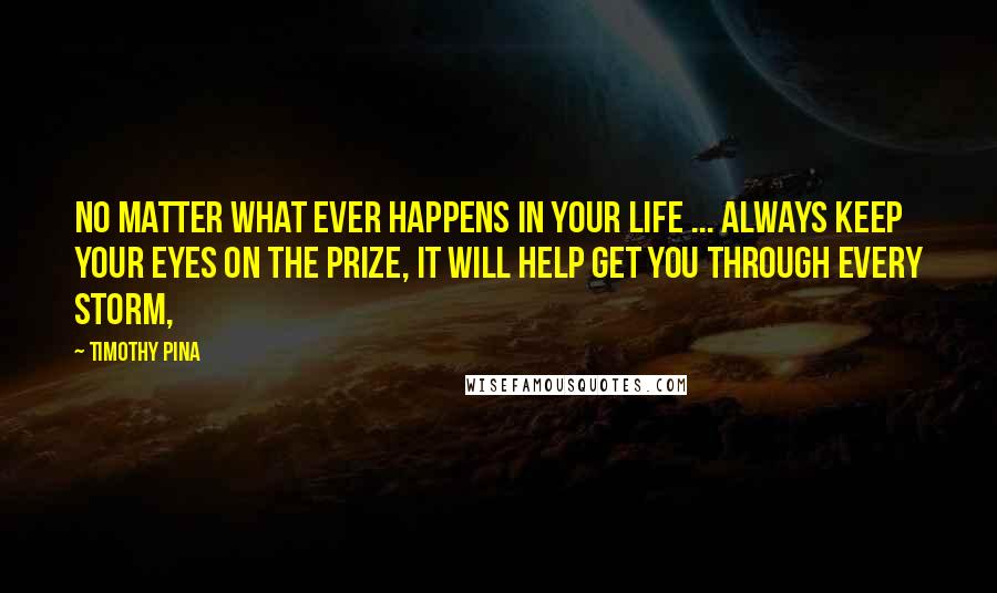 Timothy Pina Quotes: No matter what ever happens in your life ... always keep your eyes on the prize, It will help get you through every storm,