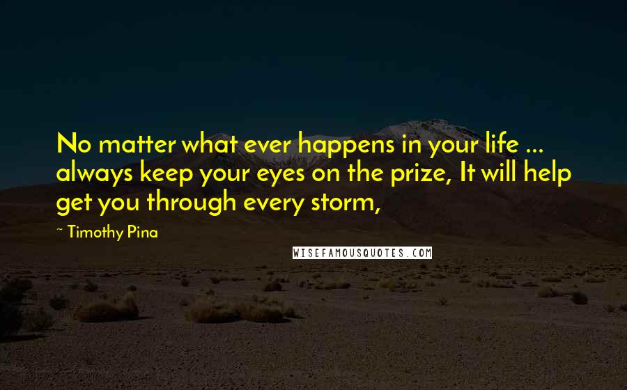 Timothy Pina Quotes: No matter what ever happens in your life ... always keep your eyes on the prize, It will help get you through every storm,