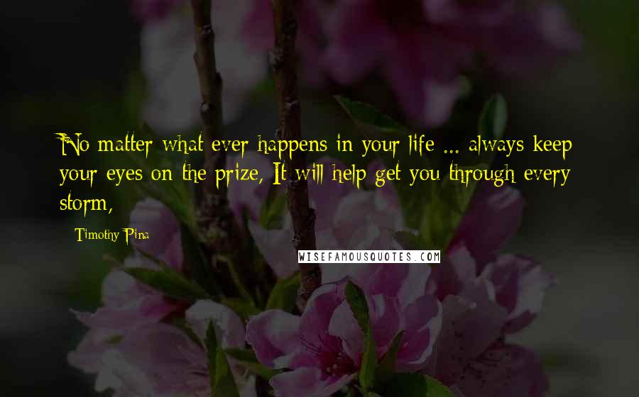 Timothy Pina Quotes: No matter what ever happens in your life ... always keep your eyes on the prize, It will help get you through every storm,