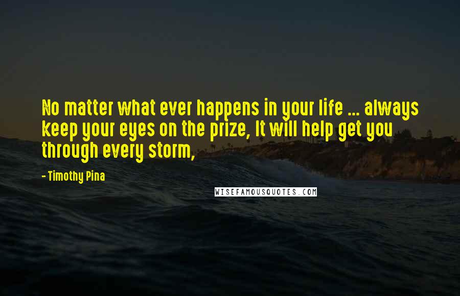 Timothy Pina Quotes: No matter what ever happens in your life ... always keep your eyes on the prize, It will help get you through every storm,