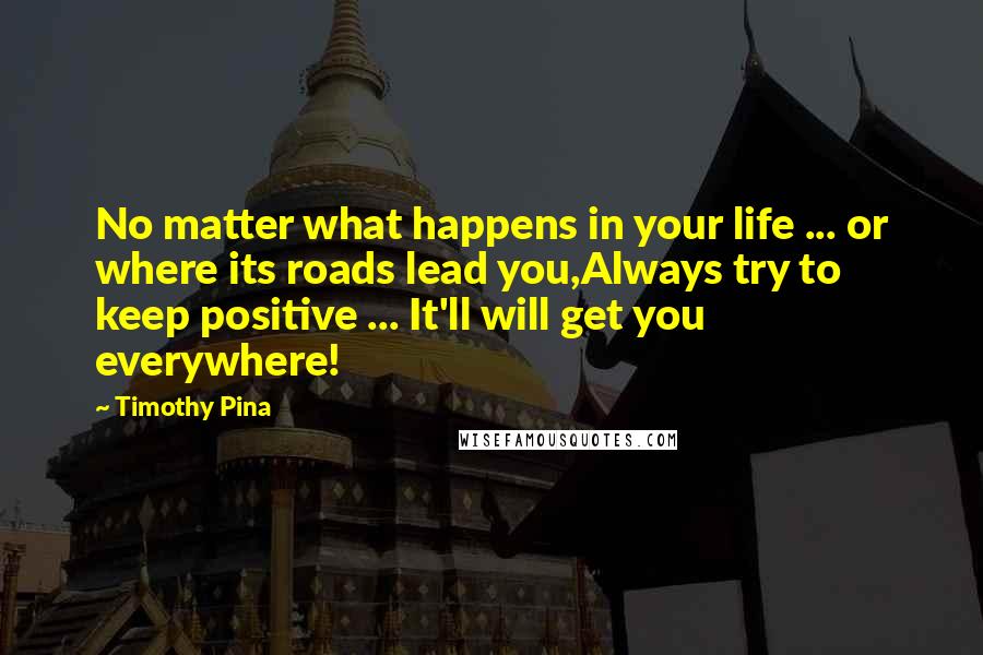 Timothy Pina Quotes: No matter what happens in your life ... or where its roads lead you,Always try to keep positive ... It'll will get you everywhere!