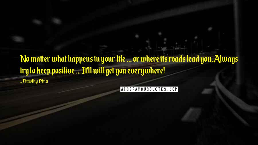 Timothy Pina Quotes: No matter what happens in your life ... or where its roads lead you,Always try to keep positive ... It'll will get you everywhere!