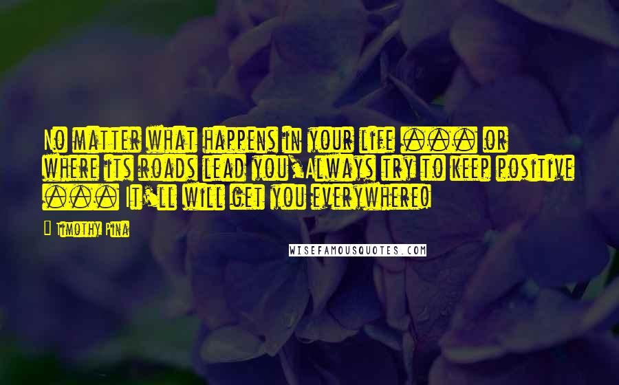 Timothy Pina Quotes: No matter what happens in your life ... or where its roads lead you,Always try to keep positive ... It'll will get you everywhere!