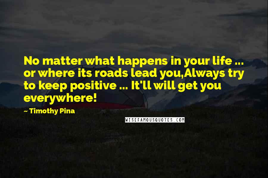 Timothy Pina Quotes: No matter what happens in your life ... or where its roads lead you,Always try to keep positive ... It'll will get you everywhere!