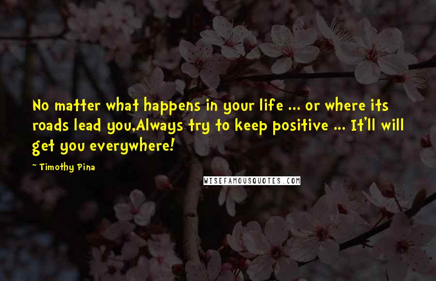 Timothy Pina Quotes: No matter what happens in your life ... or where its roads lead you,Always try to keep positive ... It'll will get you everywhere!