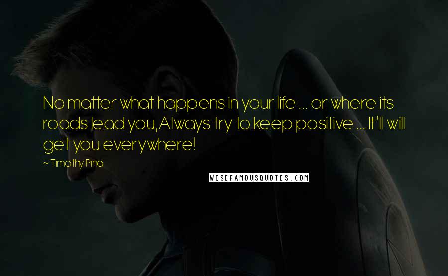 Timothy Pina Quotes: No matter what happens in your life ... or where its roads lead you,Always try to keep positive ... It'll will get you everywhere!