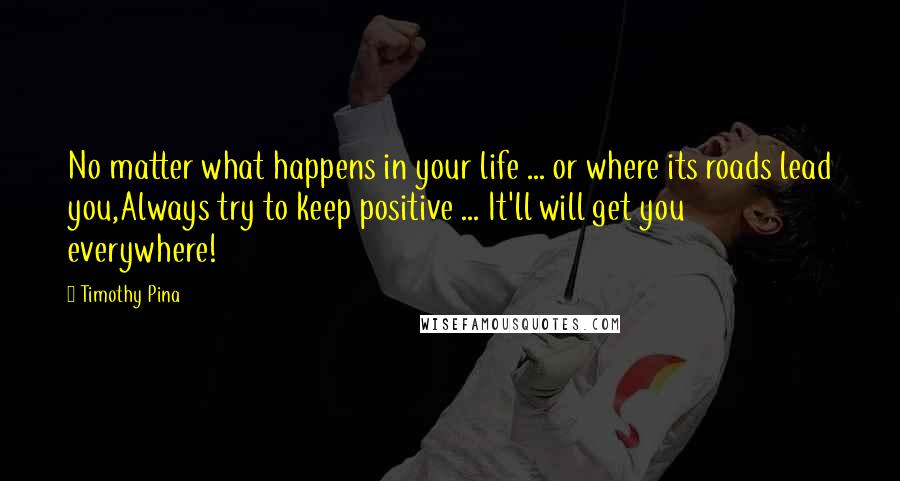 Timothy Pina Quotes: No matter what happens in your life ... or where its roads lead you,Always try to keep positive ... It'll will get you everywhere!