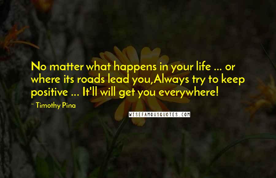 Timothy Pina Quotes: No matter what happens in your life ... or where its roads lead you,Always try to keep positive ... It'll will get you everywhere!