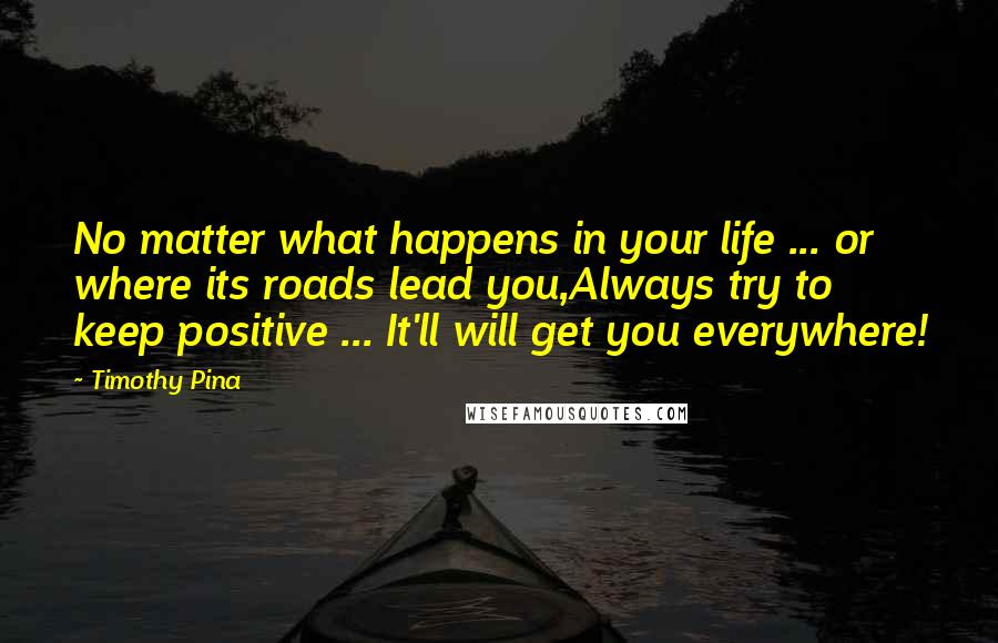 Timothy Pina Quotes: No matter what happens in your life ... or where its roads lead you,Always try to keep positive ... It'll will get you everywhere!