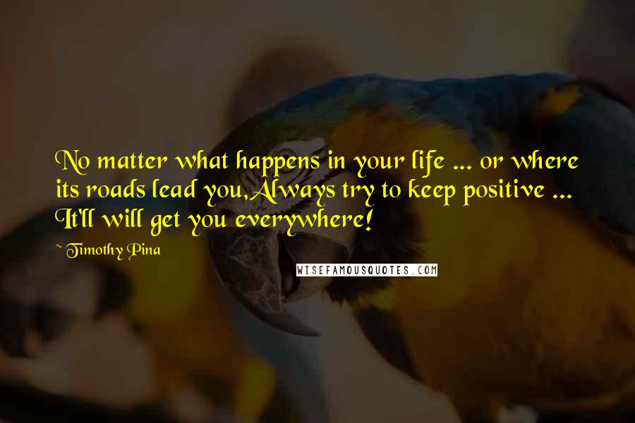 Timothy Pina Quotes: No matter what happens in your life ... or where its roads lead you,Always try to keep positive ... It'll will get you everywhere!