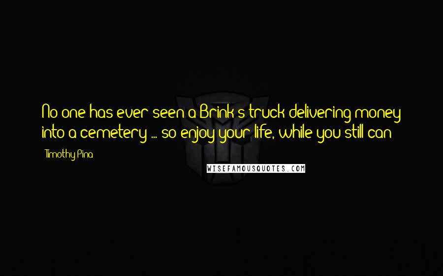 Timothy Pina Quotes: No one has ever seen a Brink's truck delivering money into a cemetery ... so enjoy your life, while you still can!