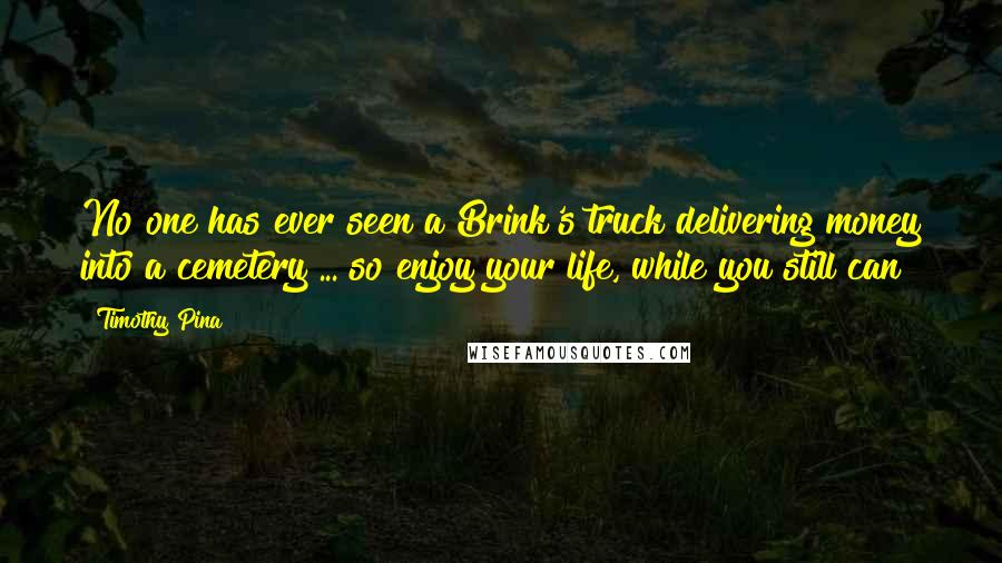 Timothy Pina Quotes: No one has ever seen a Brink's truck delivering money into a cemetery ... so enjoy your life, while you still can!