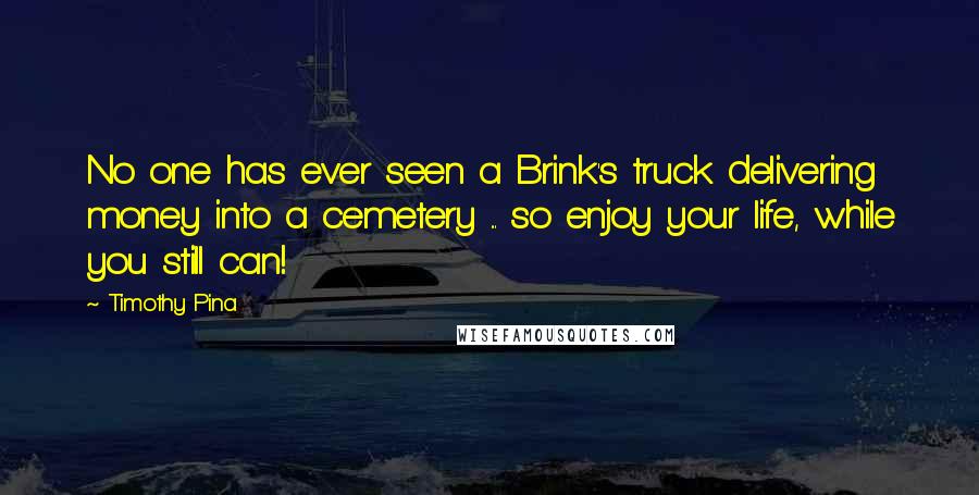Timothy Pina Quotes: No one has ever seen a Brink's truck delivering money into a cemetery ... so enjoy your life, while you still can!