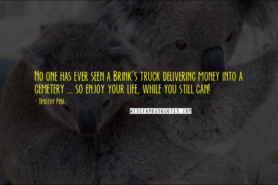 Timothy Pina Quotes: No one has ever seen a Brink's truck delivering money into a cemetery ... so enjoy your life, while you still can!