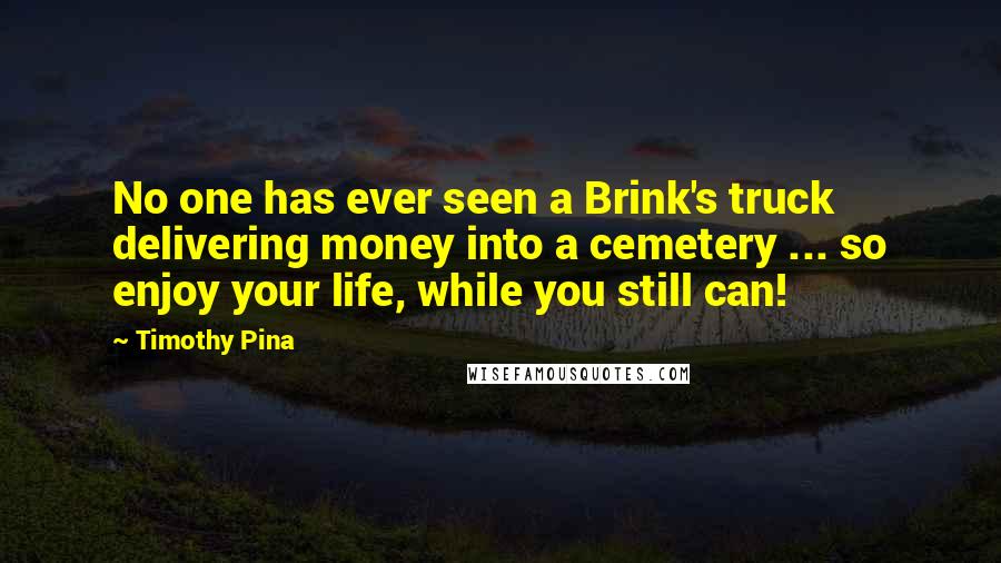 Timothy Pina Quotes: No one has ever seen a Brink's truck delivering money into a cemetery ... so enjoy your life, while you still can!