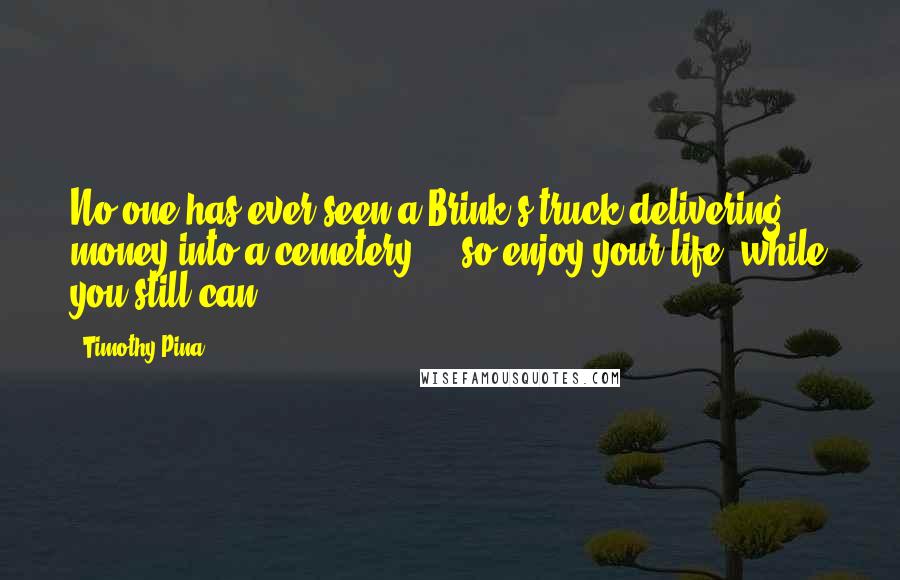 Timothy Pina Quotes: No one has ever seen a Brink's truck delivering money into a cemetery ... so enjoy your life, while you still can!