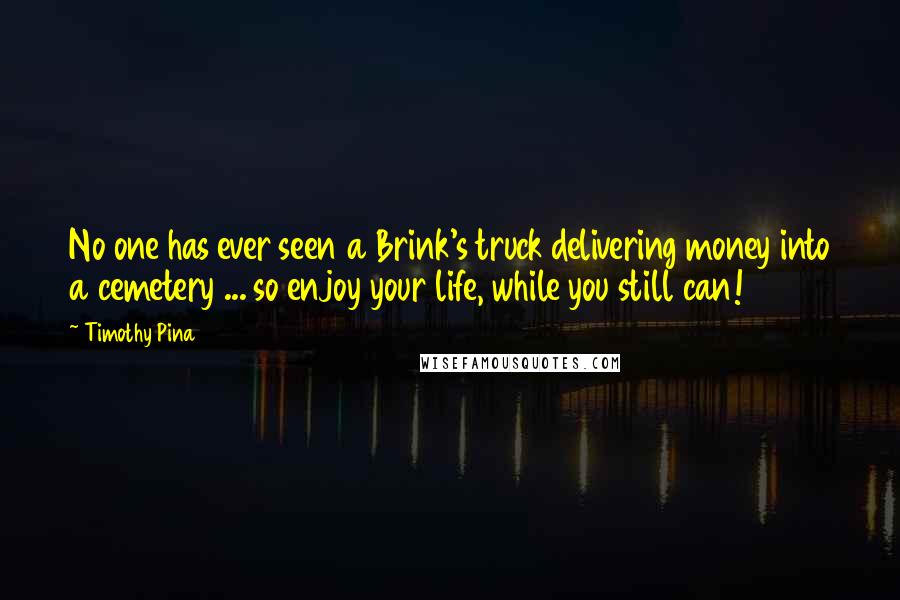 Timothy Pina Quotes: No one has ever seen a Brink's truck delivering money into a cemetery ... so enjoy your life, while you still can!