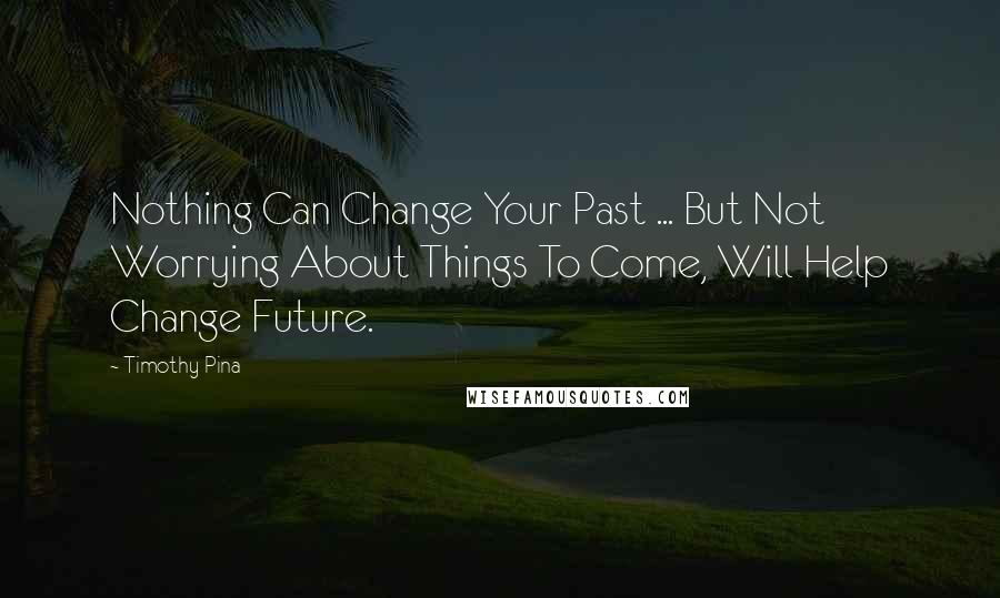 Timothy Pina Quotes: Nothing Can Change Your Past ... But Not Worrying About Things To Come, Will Help Change Future.