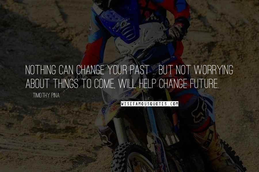 Timothy Pina Quotes: Nothing Can Change Your Past ... But Not Worrying About Things To Come, Will Help Change Future.