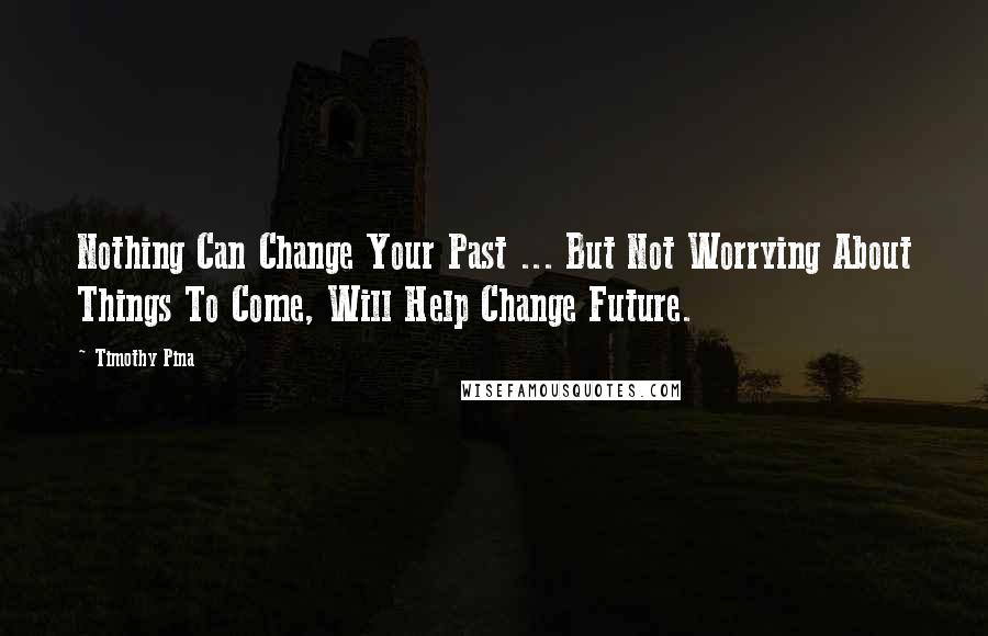 Timothy Pina Quotes: Nothing Can Change Your Past ... But Not Worrying About Things To Come, Will Help Change Future.