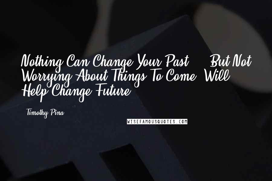 Timothy Pina Quotes: Nothing Can Change Your Past ... But Not Worrying About Things To Come, Will Help Change Future.