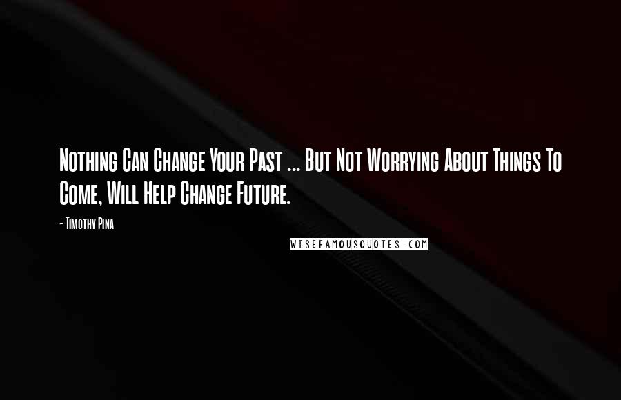 Timothy Pina Quotes: Nothing Can Change Your Past ... But Not Worrying About Things To Come, Will Help Change Future.