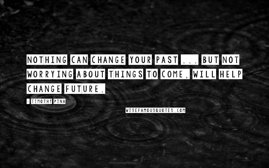 Timothy Pina Quotes: Nothing Can Change Your Past ... But Not Worrying About Things To Come, Will Help Change Future.