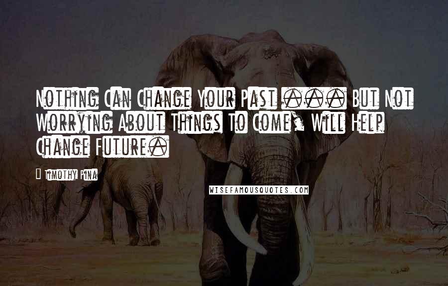Timothy Pina Quotes: Nothing Can Change Your Past ... But Not Worrying About Things To Come, Will Help Change Future.