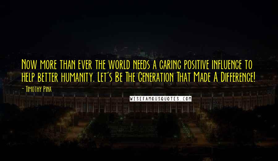 Timothy Pina Quotes: Now more than ever the world needs a caring positive influence to help better humanity. Let's Be The Generation That Made A Difference!