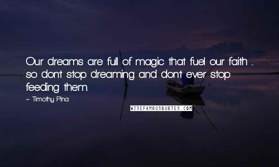 Timothy Pina Quotes: Our dreams are full of magic that fuel our faith ... so don't stop dreaming and don't ever stop feeding them.