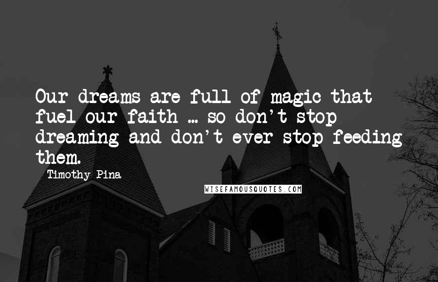 Timothy Pina Quotes: Our dreams are full of magic that fuel our faith ... so don't stop dreaming and don't ever stop feeding them.