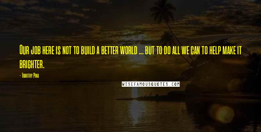 Timothy Pina Quotes: Our job here is not to build a better world ... but to do all we can to help make it brighter.