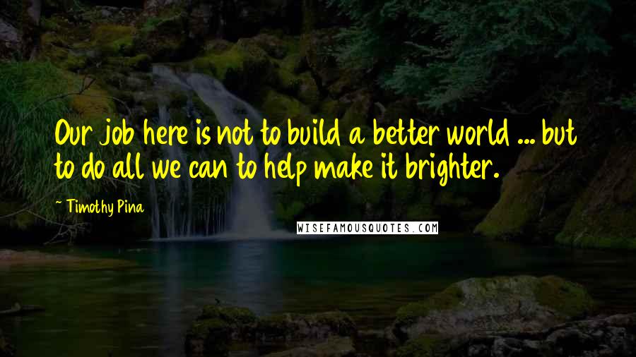 Timothy Pina Quotes: Our job here is not to build a better world ... but to do all we can to help make it brighter.