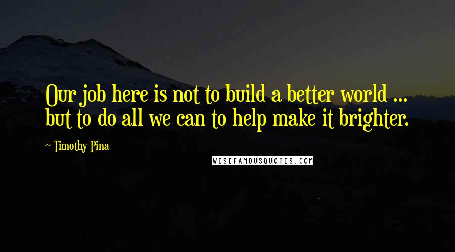 Timothy Pina Quotes: Our job here is not to build a better world ... but to do all we can to help make it brighter.