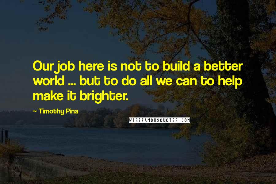 Timothy Pina Quotes: Our job here is not to build a better world ... but to do all we can to help make it brighter.