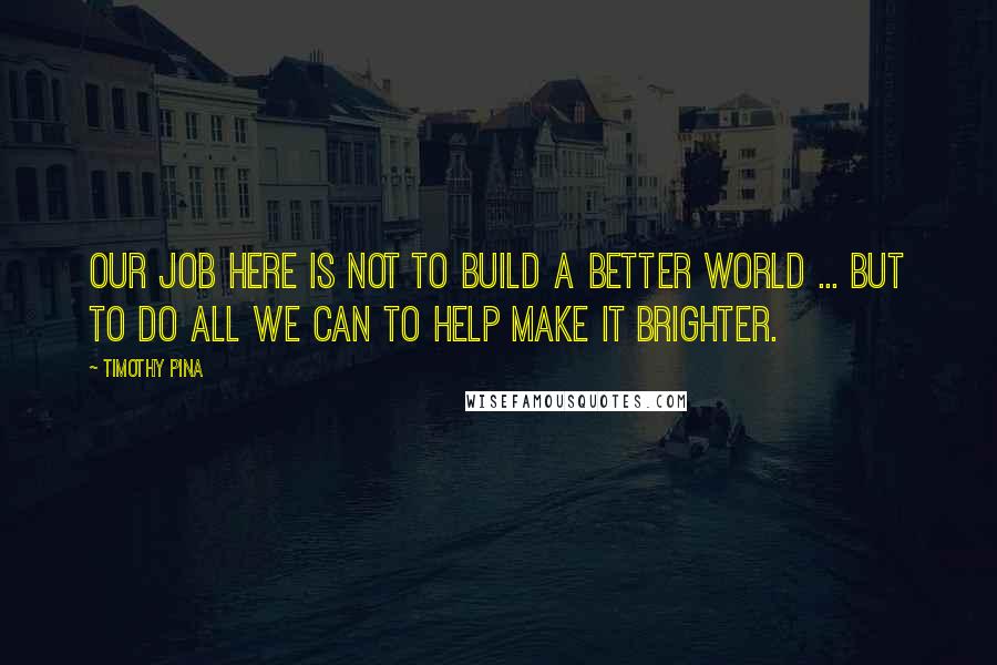 Timothy Pina Quotes: Our job here is not to build a better world ... but to do all we can to help make it brighter.