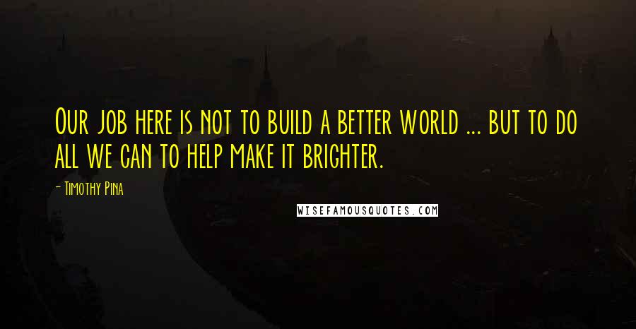 Timothy Pina Quotes: Our job here is not to build a better world ... but to do all we can to help make it brighter.