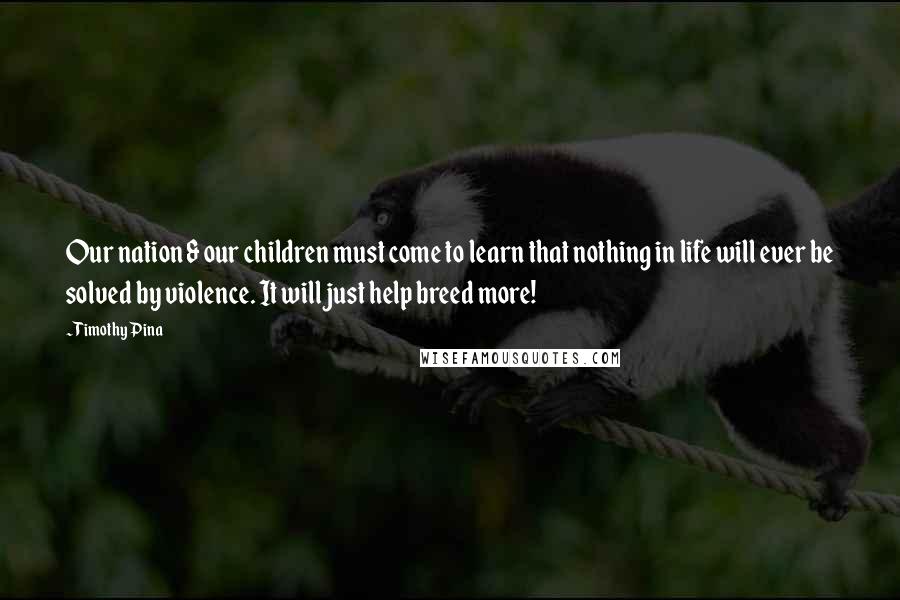 Timothy Pina Quotes: Our nation & our children must come to learn that nothing in life will ever be solved by violence. It will just help breed more!