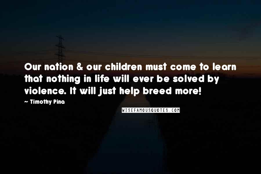 Timothy Pina Quotes: Our nation & our children must come to learn that nothing in life will ever be solved by violence. It will just help breed more!