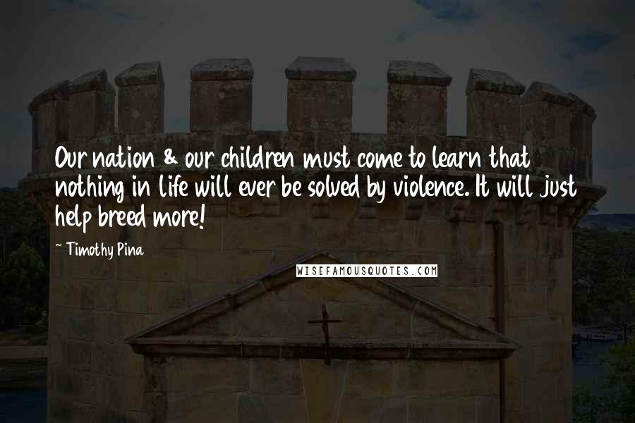 Timothy Pina Quotes: Our nation & our children must come to learn that nothing in life will ever be solved by violence. It will just help breed more!