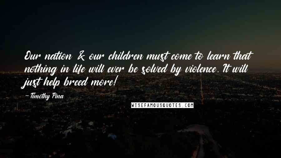 Timothy Pina Quotes: Our nation & our children must come to learn that nothing in life will ever be solved by violence. It will just help breed more!