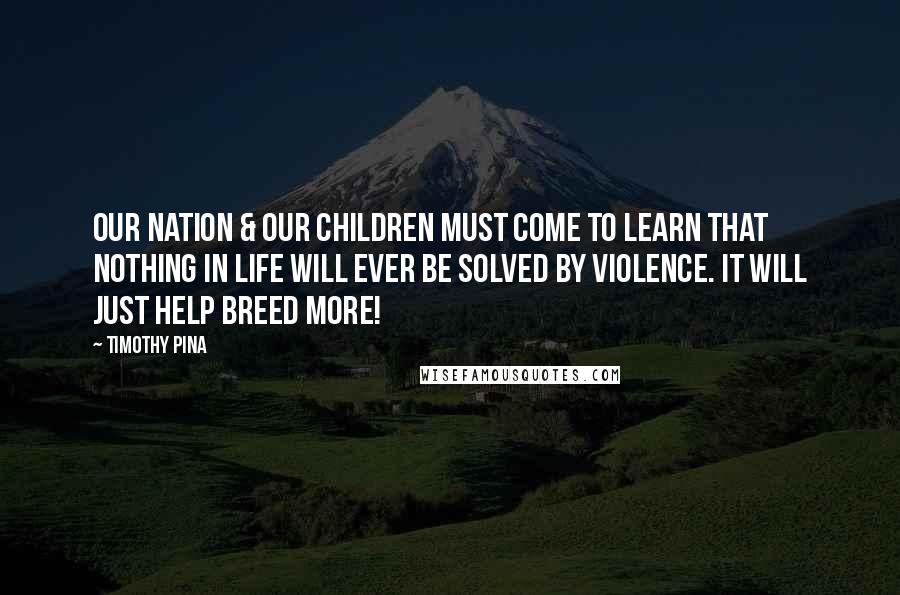 Timothy Pina Quotes: Our nation & our children must come to learn that nothing in life will ever be solved by violence. It will just help breed more!