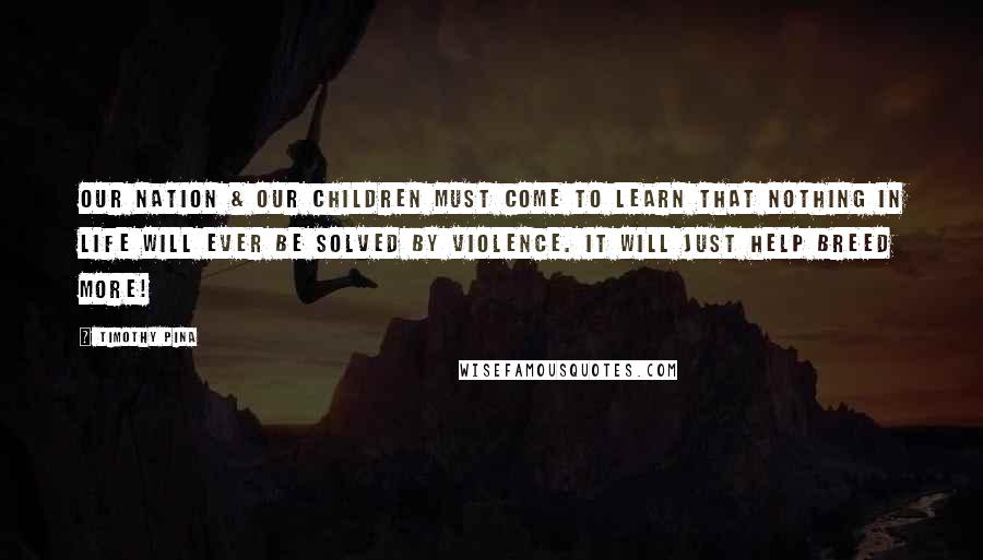 Timothy Pina Quotes: Our nation & our children must come to learn that nothing in life will ever be solved by violence. It will just help breed more!